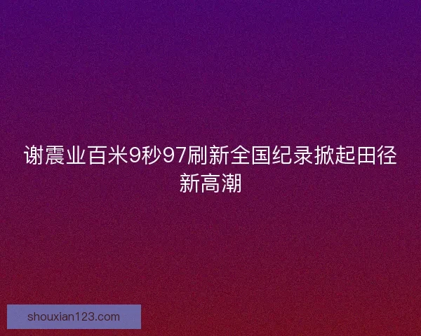 谢震业百米9秒97刷新全国纪录掀起田径新高潮