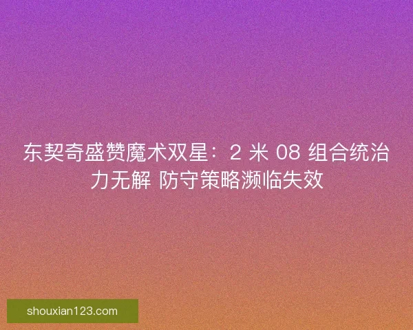 东契奇盛赞魔术双星：2 米 08 组合统治力无解 防守策略濒临失效