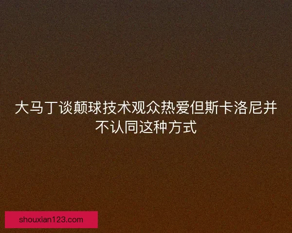 大马丁谈颠球技术观众热爱但斯卡洛尼并不认同这种方式