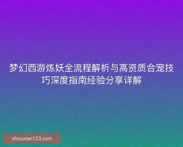 梦幻西游炼妖全流程解析与高资质合宠技巧深度指南经验分享详解